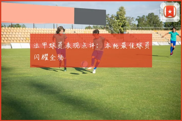 法甲球员表现点评：本轮最佳球员闪耀全场