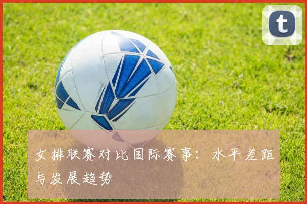 女排联赛对比国际赛事：水平差距与发展趋势