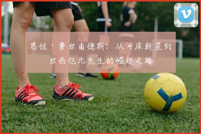 恩佐·费尔南德斯:从河床新星到切尔西亿元先生的崛起之路