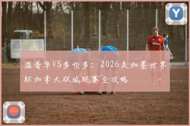 温哥华VS多伦多：2026美加墨世界杯加拿大双城观赛全攻略