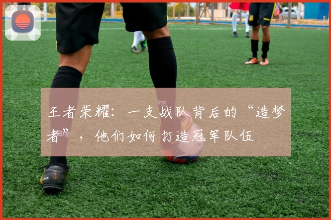 王者荣耀：一支战队背后的“造梦者”，他们如何打造冠军队伍