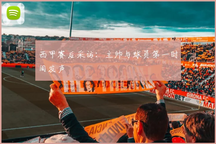 西甲赛后采访：主帅与球员第一时间发声