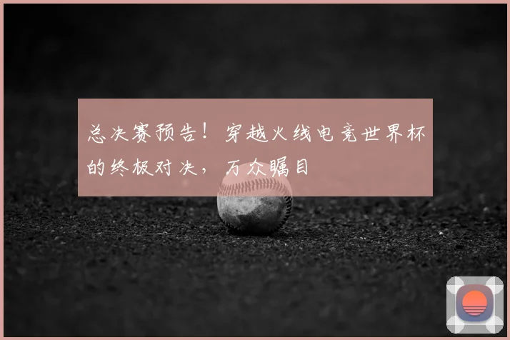 总决赛预告!穿越火线电竞世界杯的终极对决,万众瞩目
