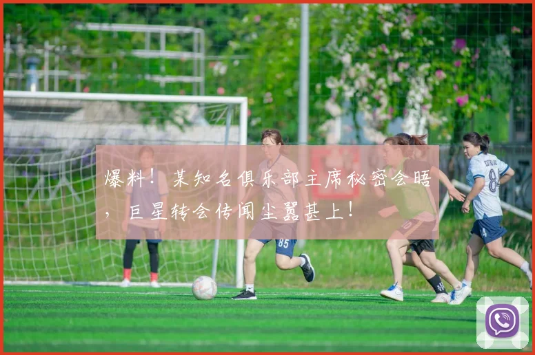 爆料！某知名俱乐部主席秘密会晤，巨星转会传闻尘嚣甚上！