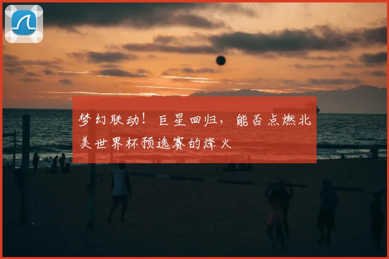 梦幻联动！巨星回归，能否点燃北美世界杯预选赛的烽火