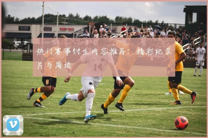 热门赛事衍生内容推荐：精彩纪录片与周边