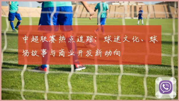 中超联赛热点追踪:球迷文化、球场故事与商业开发新动向