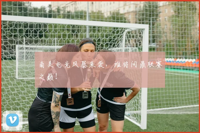 南美电竞风暴来袭,谁将问鼎联赛之巅!