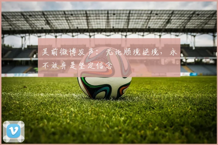 吴前微博发声：无论顺境逆境，永不放弃是坚定信念
