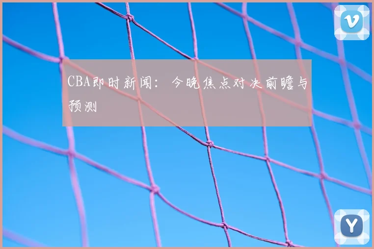 CBA即时新闻：今晚焦点对决前瞻与预测