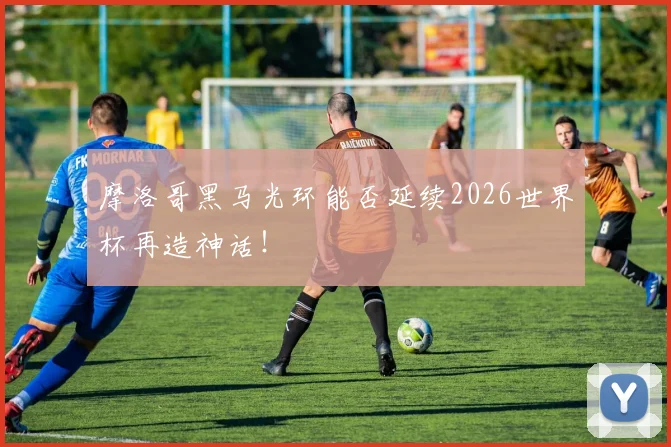 摩洛哥黑马光环能否延续2026世界杯再造神话!