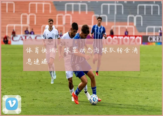 体育快讯：球星动态与球队转会消息速递
