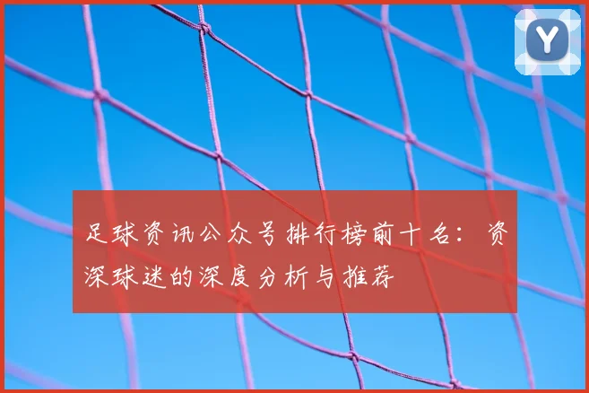 足球资讯公众号排行榜前十名：资深球迷的深度分析与推荐