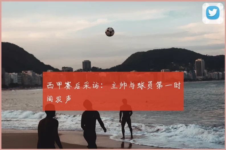 西甲赛后采访：主帅与球员第一时间发声