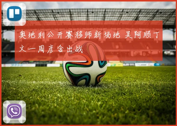 奥地利公开赛移师新场地 吴阿顺丁文一周彦含出战