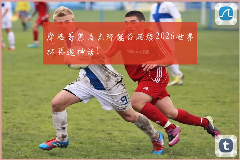 摩洛哥黑马光环能否延续2026世界杯再造神话!