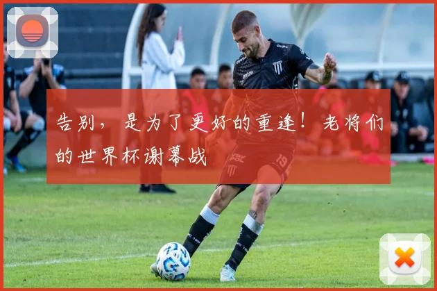 告别，是为了更好的重逢！老将们的世界杯谢幕战