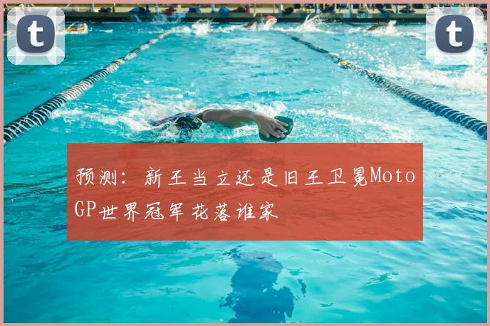 预测:新王当立还是旧王卫冕MotoGP世界冠军花落谁家
