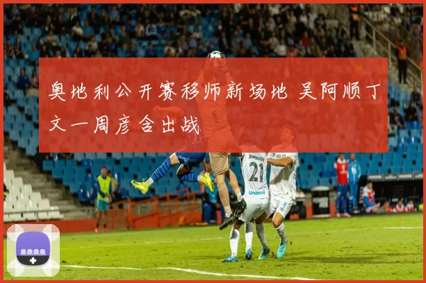 奥地利公开赛移师新场地 吴阿顺丁文一周彦含出战