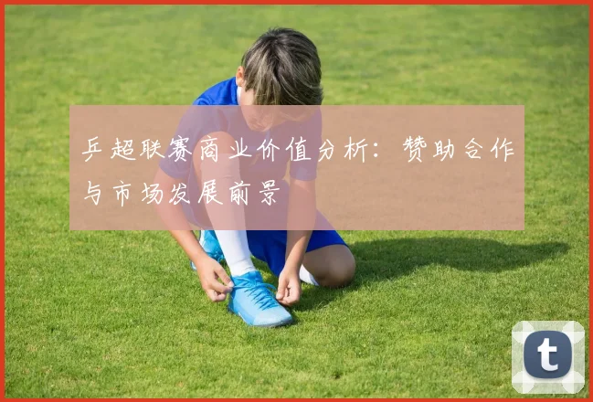 乒超联赛商业价值分析：赞助合作与市场发展前景