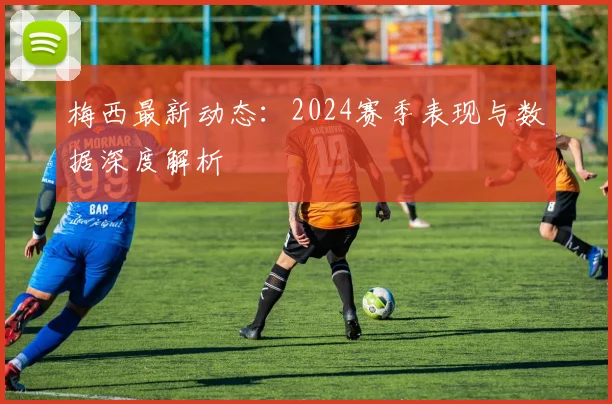 梅西最新动态：2024赛季表现与数据深度解析