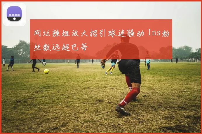 网坛辣姐放大招引球迷骚动 Ins粉丝数远超巴蒂