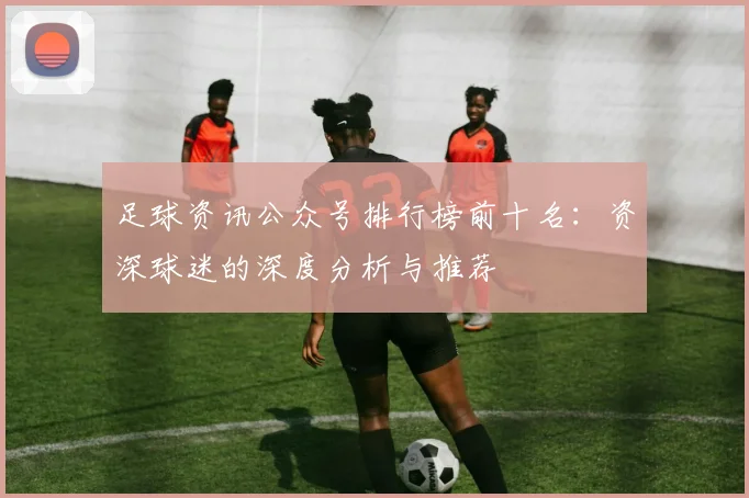 足球资讯公众号排行榜前十名：资深球迷的深度分析与推荐