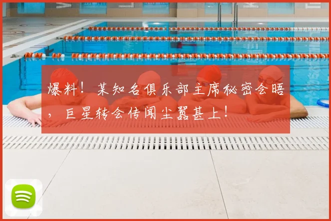 爆料！某知名俱乐部主席秘密会晤，巨星转会传闻尘嚣甚上！