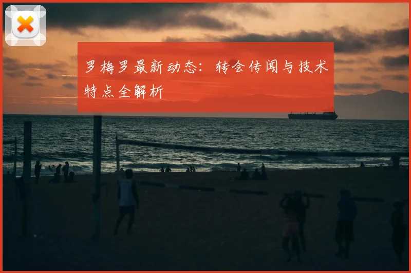 罗梅罗最新动态:转会传闻与技术特点全解析