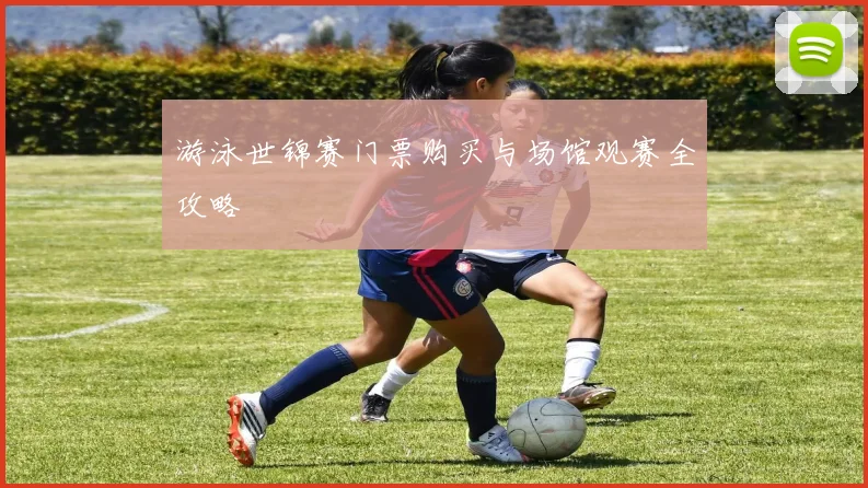 游泳世锦赛门票购买与场馆观赛全攻略