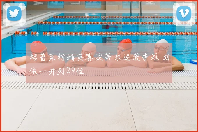 绍普莱特精英赛波蒂尔逆袭夺冠 刘依一并列29位