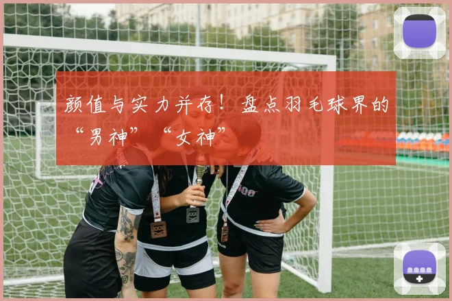 颜值与实力并存!盘点羽毛球界的“男神”“女神”